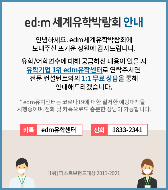 edm 세계유학박람회 안내 안녕하세요. edm세계유학박람회에 보내주신 뜨거운 성원에 감사드립니다. 유학/어학연수에 대해 궁금하신 내용이 있을시 유학기업 1위 edm유학센터로 연락주시면 전문 컨설턴트와의 1:1 무려 상담을 통해 안내해드리겠습니다. edm유학센터는 코로나 19에 대한 철저한 예방대택을 시행중이며, 전화 및 카톡으로도 충분한 상담이 가능합니다 카톡: edm유학센터  / 전화 : 1883-2341 