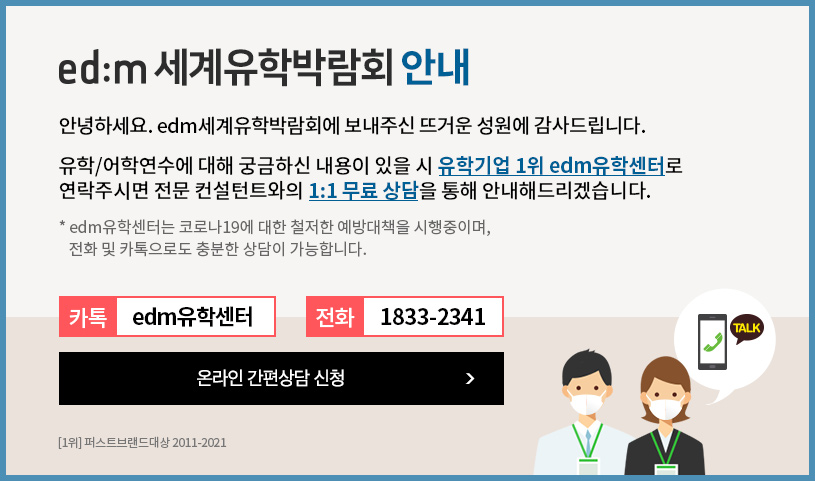 edm 세계유학박람회 안내 안녕하세요. edm세계유학박람회에 보내주신 뜨거운 성원에 감사드립니다. 유학/어학연수에 대해 궁금하신 내용이 있을시 유학기업 1위 edm유학센터로 연락주시면 전문 컨설턴트와의 1:1 무려 상담을 통해 안내해드리겠습니다. edm유학센터는 코로나 19에 대한 철저한 예방대택을 시행중이며, 전화 및 카톡으로도 충분한 상담이 가능합니다 카톡: edm유학센터  / 전화 : 1883-2341 온라인 간편상담 신청 하기
